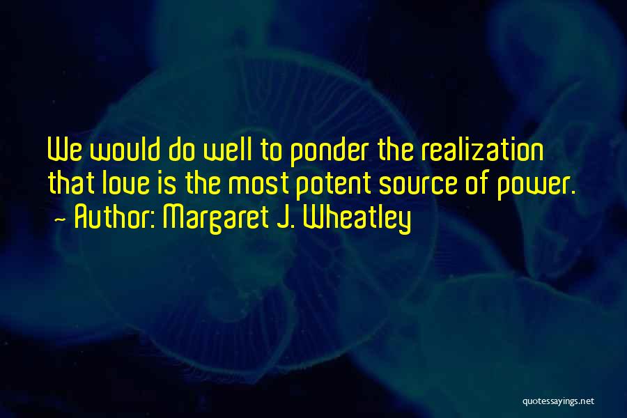 Margaret J. Wheatley Quotes: We Would Do Well To Ponder The Realization That Love Is The Most Potent Source Of Power.