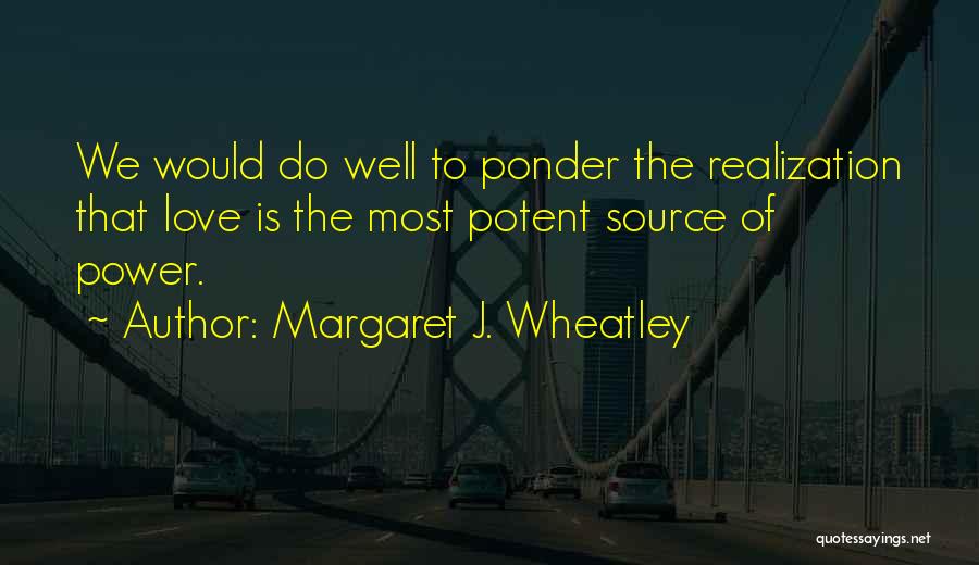 Margaret J. Wheatley Quotes: We Would Do Well To Ponder The Realization That Love Is The Most Potent Source Of Power.