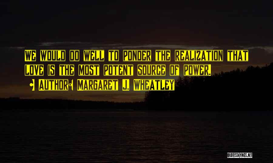 Margaret J. Wheatley Quotes: We Would Do Well To Ponder The Realization That Love Is The Most Potent Source Of Power.