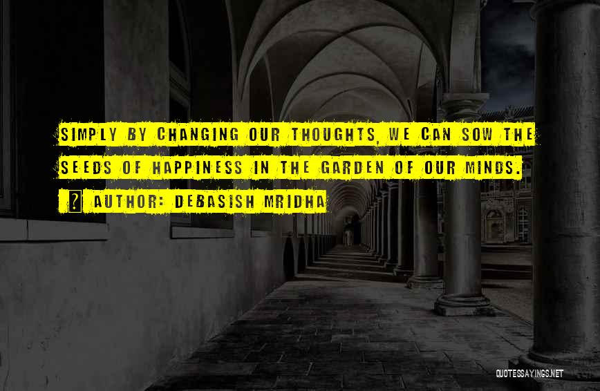 Debasish Mridha Quotes: Simply By Changing Our Thoughts, We Can Sow The Seeds Of Happiness In The Garden Of Our Minds.