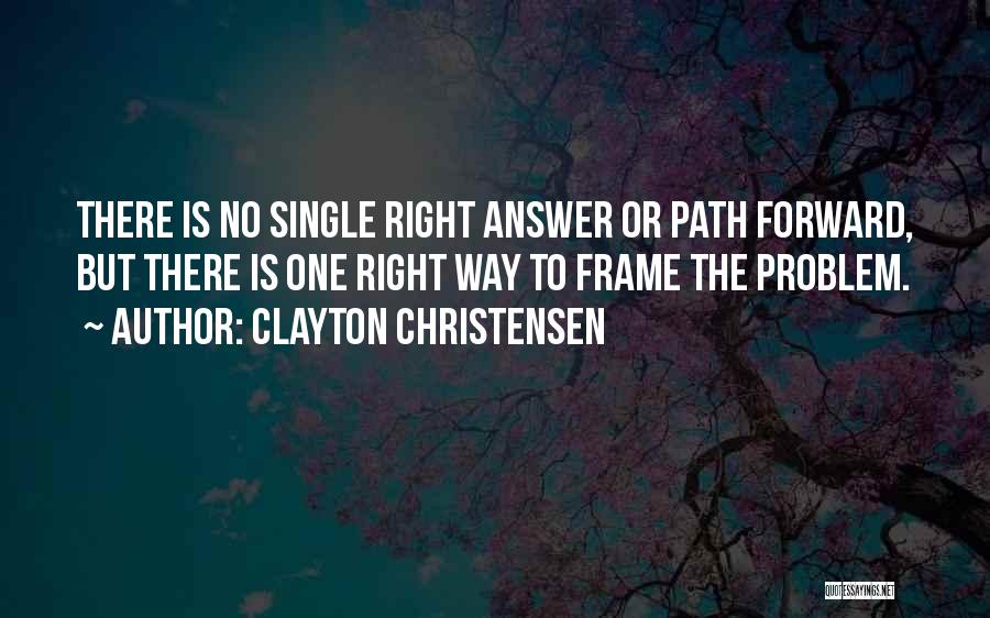 Clayton Christensen Quotes: There Is No Single Right Answer Or Path Forward, But There Is One Right Way To Frame The Problem.