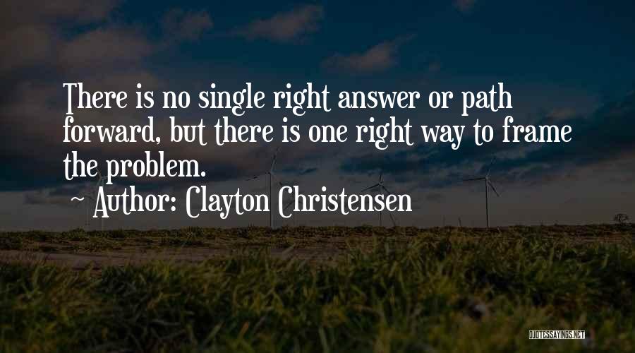 Clayton Christensen Quotes: There Is No Single Right Answer Or Path Forward, But There Is One Right Way To Frame The Problem.