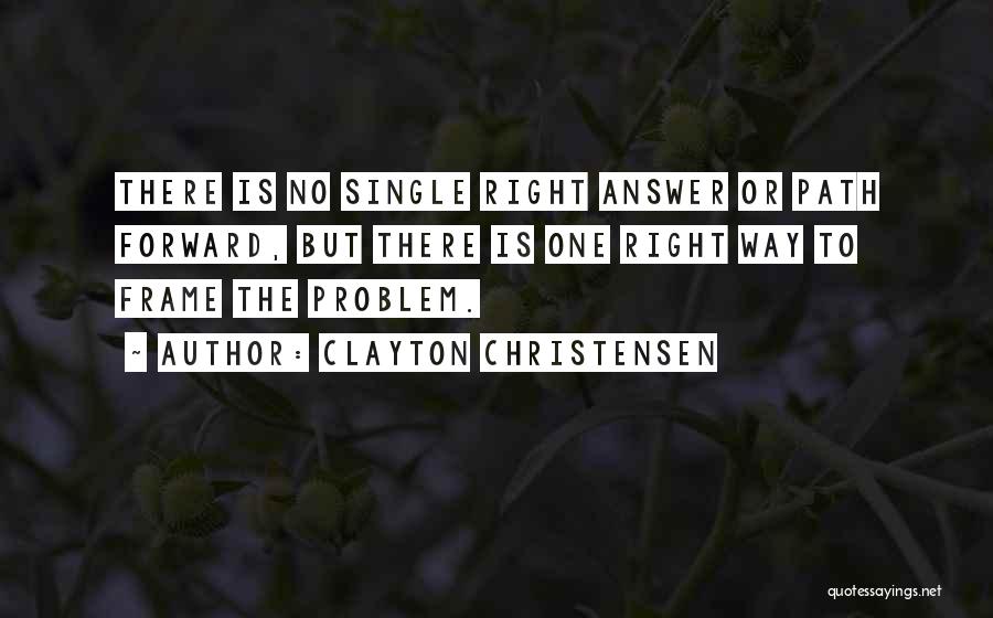 Clayton Christensen Quotes: There Is No Single Right Answer Or Path Forward, But There Is One Right Way To Frame The Problem.