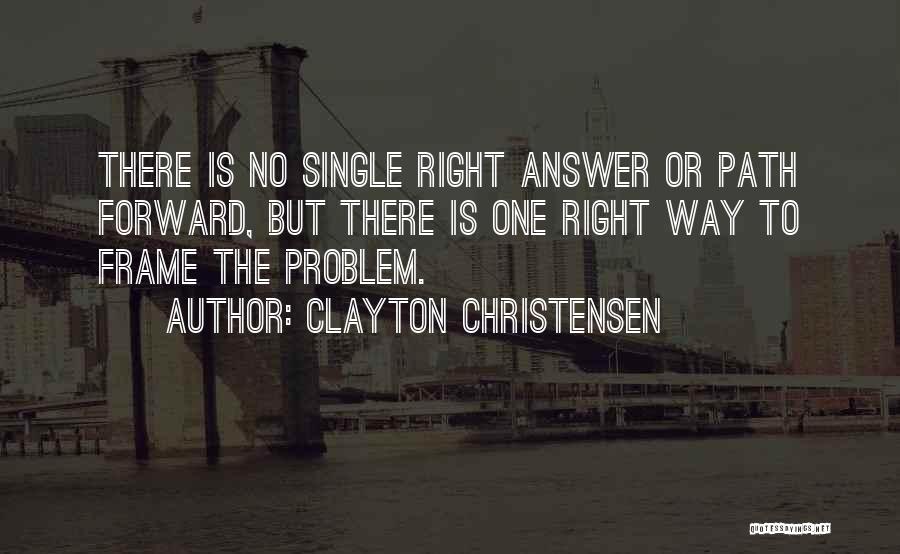 Clayton Christensen Quotes: There Is No Single Right Answer Or Path Forward, But There Is One Right Way To Frame The Problem.