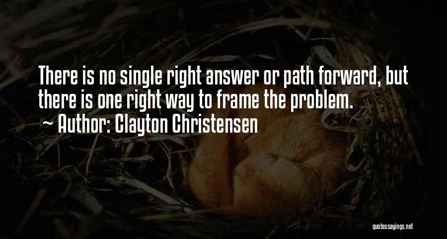 Clayton Christensen Quotes: There Is No Single Right Answer Or Path Forward, But There Is One Right Way To Frame The Problem.