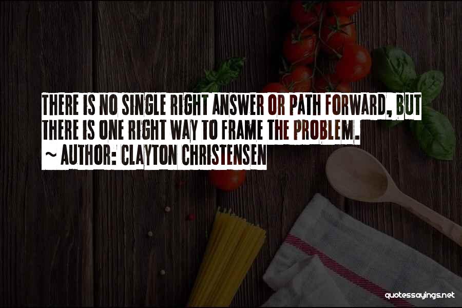 Clayton Christensen Quotes: There Is No Single Right Answer Or Path Forward, But There Is One Right Way To Frame The Problem.