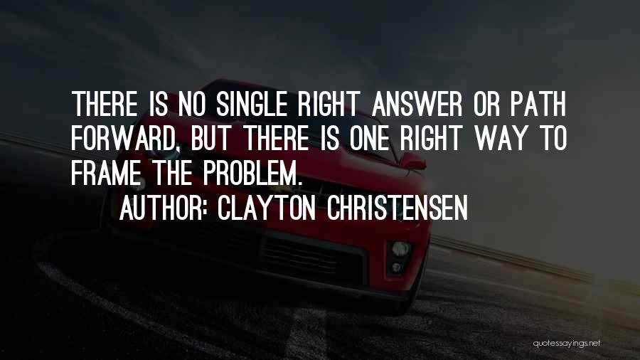 Clayton Christensen Quotes: There Is No Single Right Answer Or Path Forward, But There Is One Right Way To Frame The Problem.