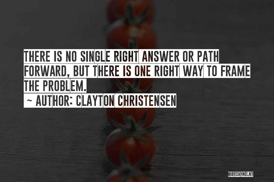 Clayton Christensen Quotes: There Is No Single Right Answer Or Path Forward, But There Is One Right Way To Frame The Problem.