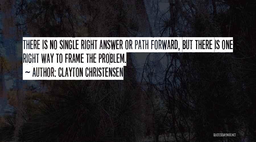 Clayton Christensen Quotes: There Is No Single Right Answer Or Path Forward, But There Is One Right Way To Frame The Problem.