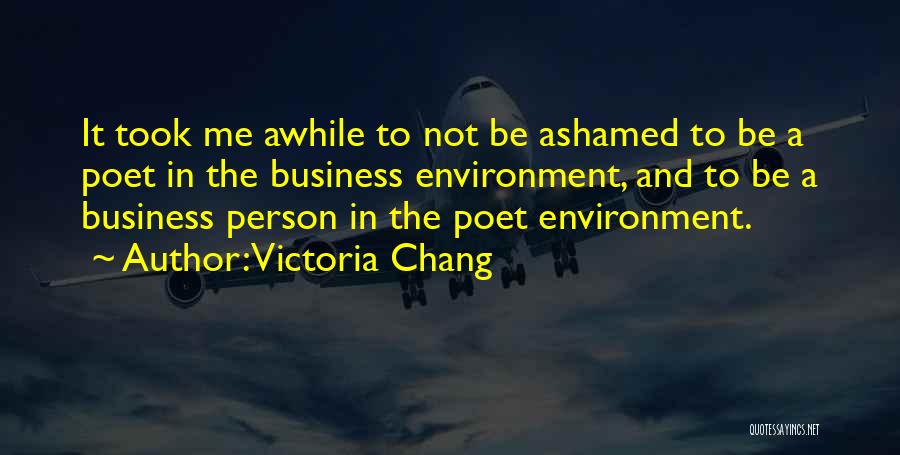 Victoria Chang Quotes: It Took Me Awhile To Not Be Ashamed To Be A Poet In The Business Environment, And To Be A