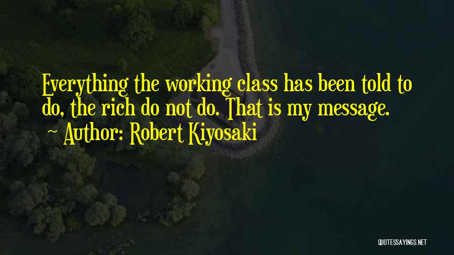 Robert Kiyosaki Quotes: Everything The Working Class Has Been Told To Do, The Rich Do Not Do. That Is My Message.