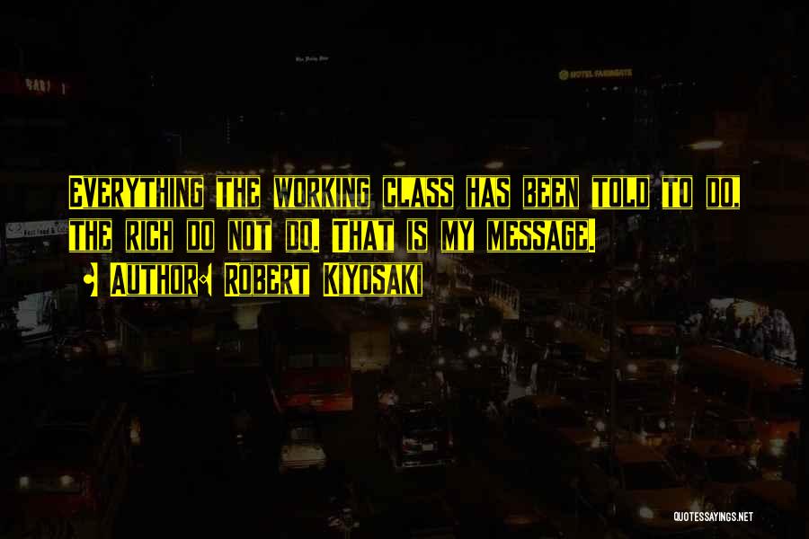 Robert Kiyosaki Quotes: Everything The Working Class Has Been Told To Do, The Rich Do Not Do. That Is My Message.