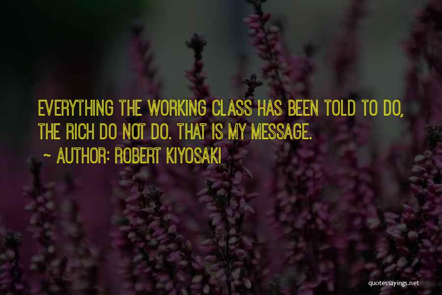 Robert Kiyosaki Quotes: Everything The Working Class Has Been Told To Do, The Rich Do Not Do. That Is My Message.