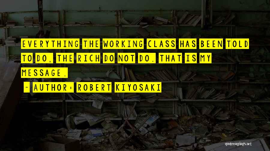 Robert Kiyosaki Quotes: Everything The Working Class Has Been Told To Do, The Rich Do Not Do. That Is My Message.