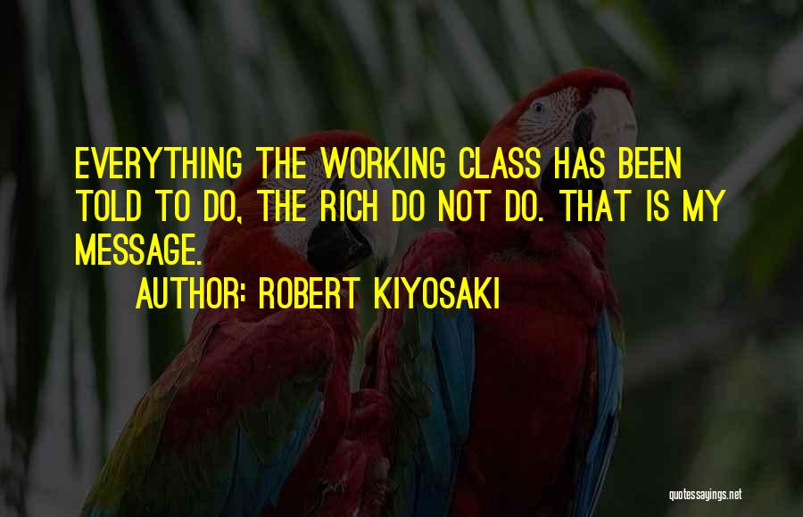 Robert Kiyosaki Quotes: Everything The Working Class Has Been Told To Do, The Rich Do Not Do. That Is My Message.