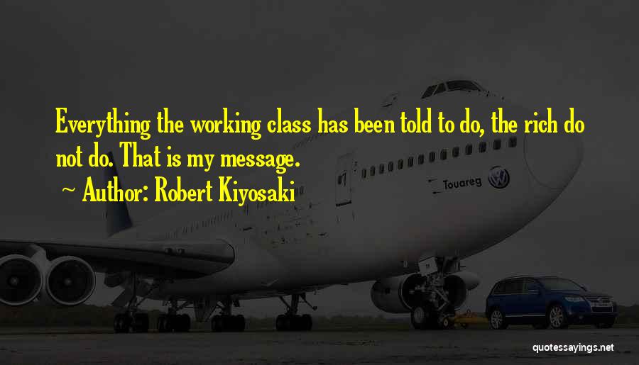 Robert Kiyosaki Quotes: Everything The Working Class Has Been Told To Do, The Rich Do Not Do. That Is My Message.