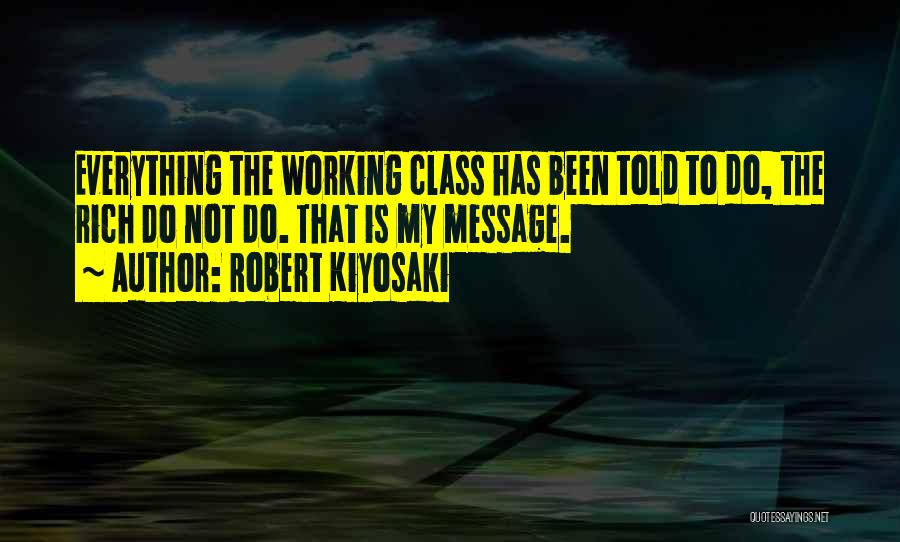 Robert Kiyosaki Quotes: Everything The Working Class Has Been Told To Do, The Rich Do Not Do. That Is My Message.