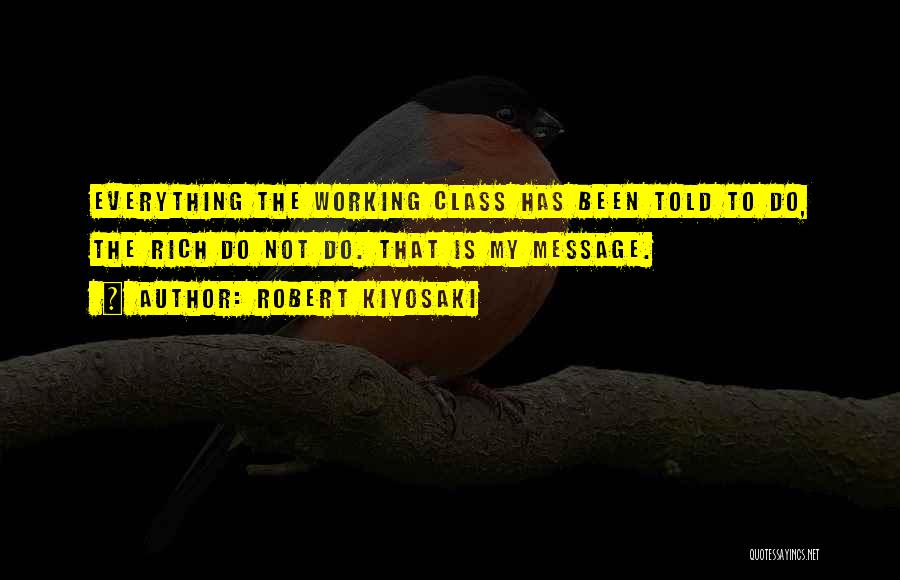 Robert Kiyosaki Quotes: Everything The Working Class Has Been Told To Do, The Rich Do Not Do. That Is My Message.