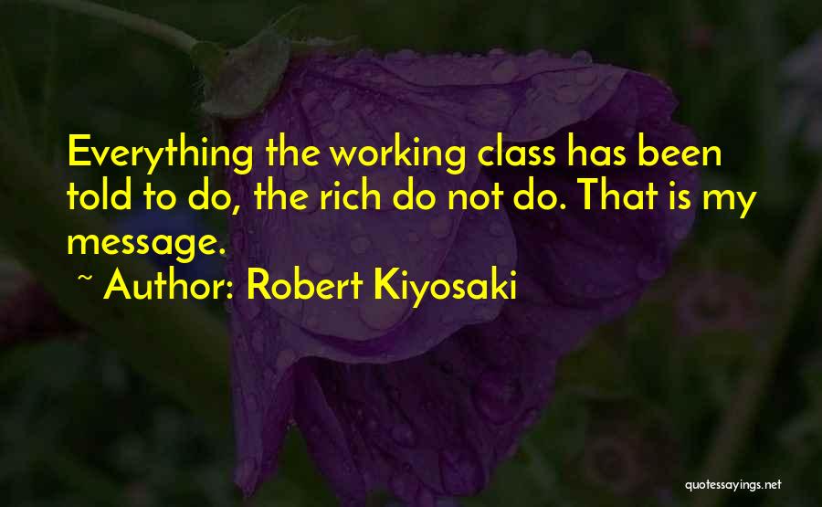 Robert Kiyosaki Quotes: Everything The Working Class Has Been Told To Do, The Rich Do Not Do. That Is My Message.