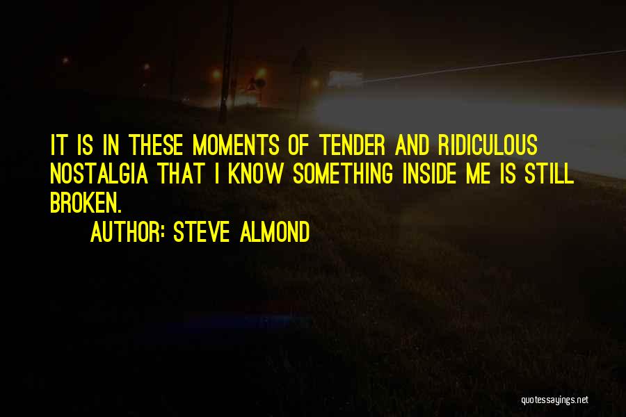 Steve Almond Quotes: It Is In These Moments Of Tender And Ridiculous Nostalgia That I Know Something Inside Me Is Still Broken.