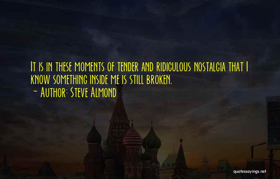 Steve Almond Quotes: It Is In These Moments Of Tender And Ridiculous Nostalgia That I Know Something Inside Me Is Still Broken.