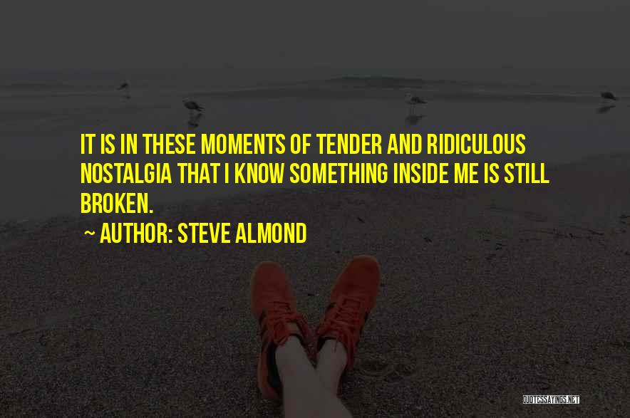 Steve Almond Quotes: It Is In These Moments Of Tender And Ridiculous Nostalgia That I Know Something Inside Me Is Still Broken.