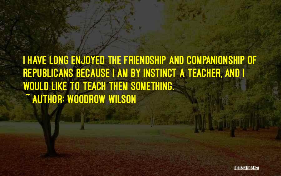 Woodrow Wilson Quotes: I Have Long Enjoyed The Friendship And Companionship Of Republicans Because I Am By Instinct A Teacher, And I Would