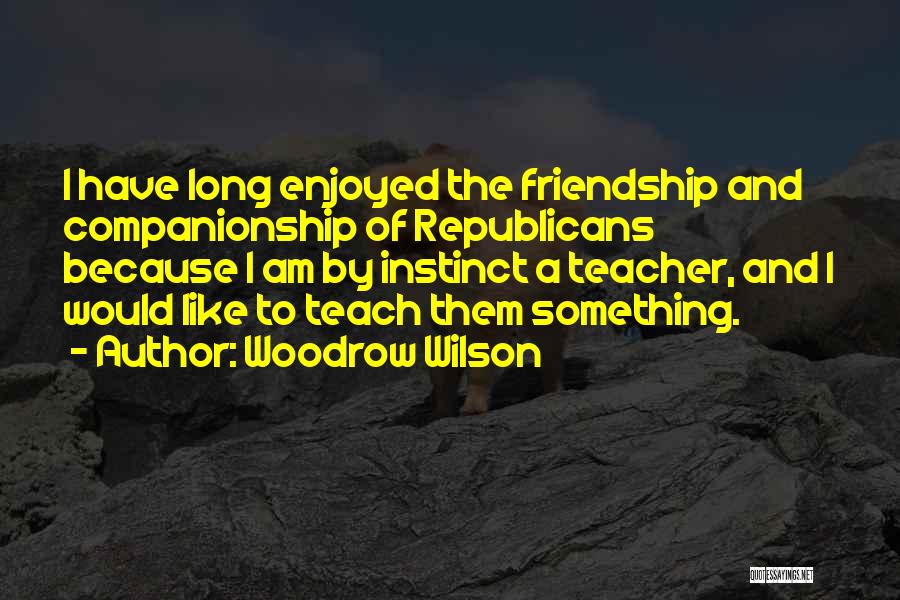 Woodrow Wilson Quotes: I Have Long Enjoyed The Friendship And Companionship Of Republicans Because I Am By Instinct A Teacher, And I Would