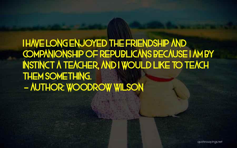 Woodrow Wilson Quotes: I Have Long Enjoyed The Friendship And Companionship Of Republicans Because I Am By Instinct A Teacher, And I Would