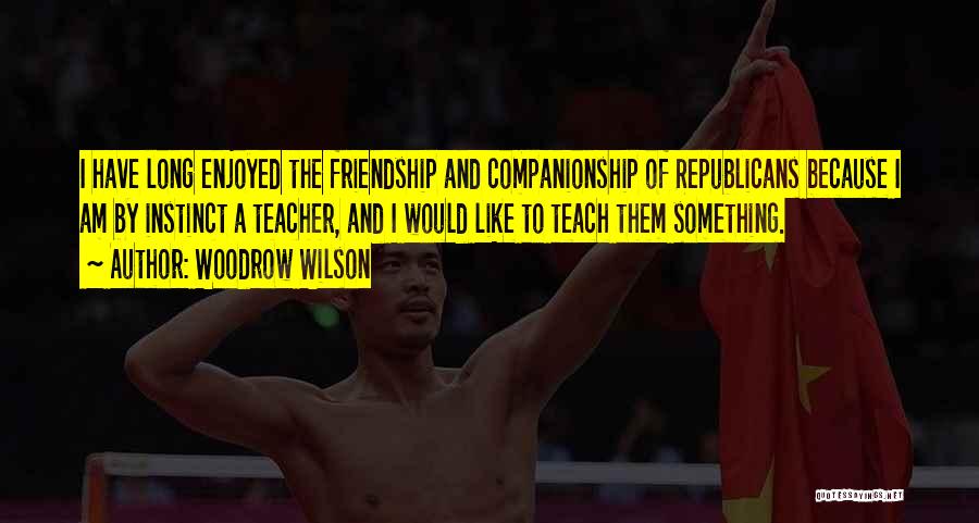 Woodrow Wilson Quotes: I Have Long Enjoyed The Friendship And Companionship Of Republicans Because I Am By Instinct A Teacher, And I Would