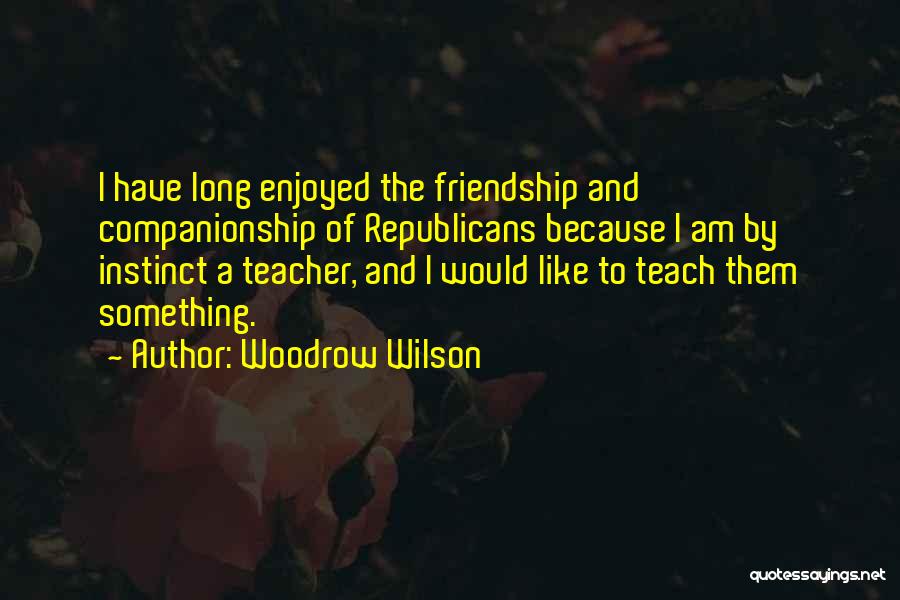 Woodrow Wilson Quotes: I Have Long Enjoyed The Friendship And Companionship Of Republicans Because I Am By Instinct A Teacher, And I Would