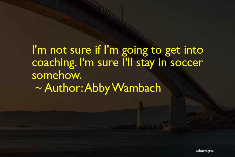 Abby Wambach Quotes: I'm Not Sure If I'm Going To Get Into Coaching. I'm Sure I'll Stay In Soccer Somehow.