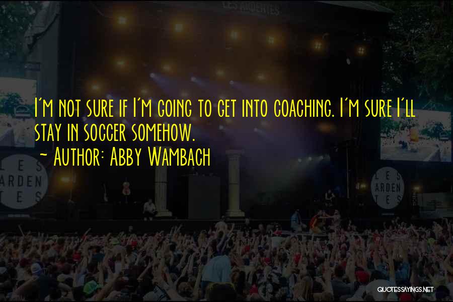 Abby Wambach Quotes: I'm Not Sure If I'm Going To Get Into Coaching. I'm Sure I'll Stay In Soccer Somehow.