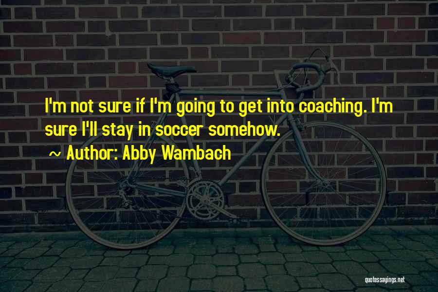 Abby Wambach Quotes: I'm Not Sure If I'm Going To Get Into Coaching. I'm Sure I'll Stay In Soccer Somehow.