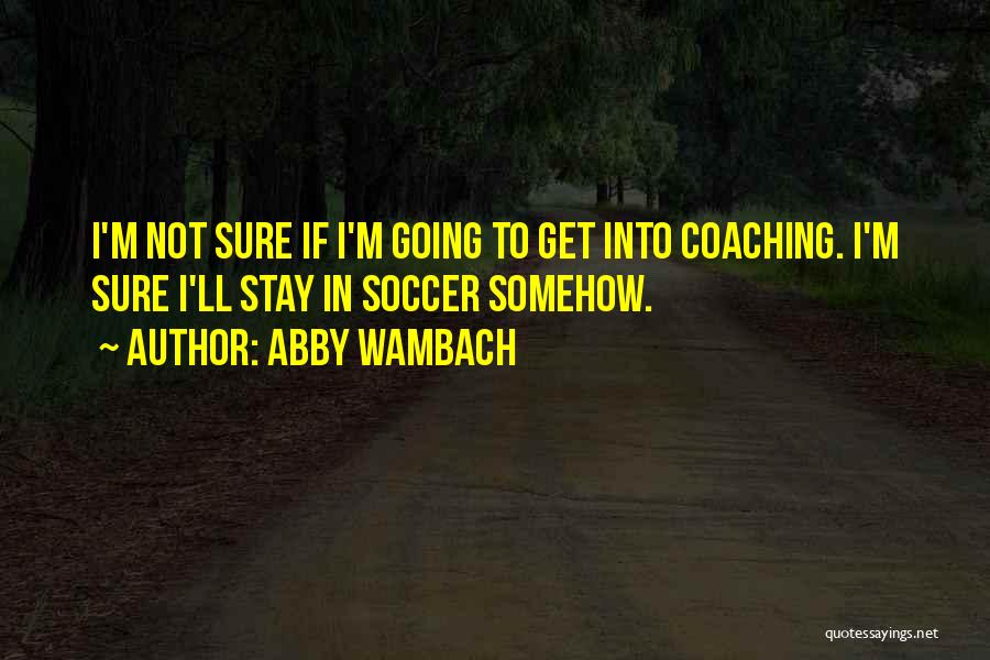 Abby Wambach Quotes: I'm Not Sure If I'm Going To Get Into Coaching. I'm Sure I'll Stay In Soccer Somehow.
