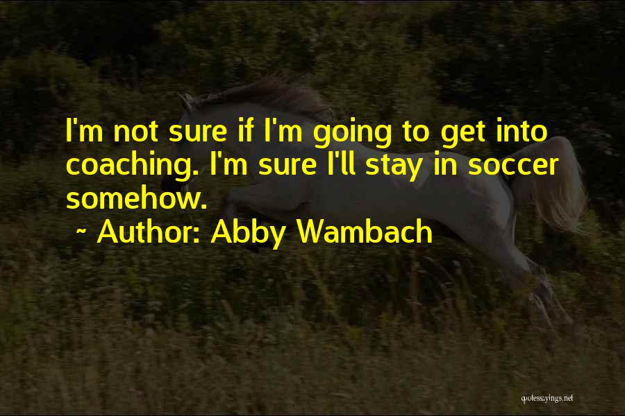 Abby Wambach Quotes: I'm Not Sure If I'm Going To Get Into Coaching. I'm Sure I'll Stay In Soccer Somehow.