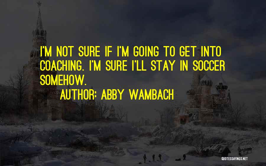 Abby Wambach Quotes: I'm Not Sure If I'm Going To Get Into Coaching. I'm Sure I'll Stay In Soccer Somehow.