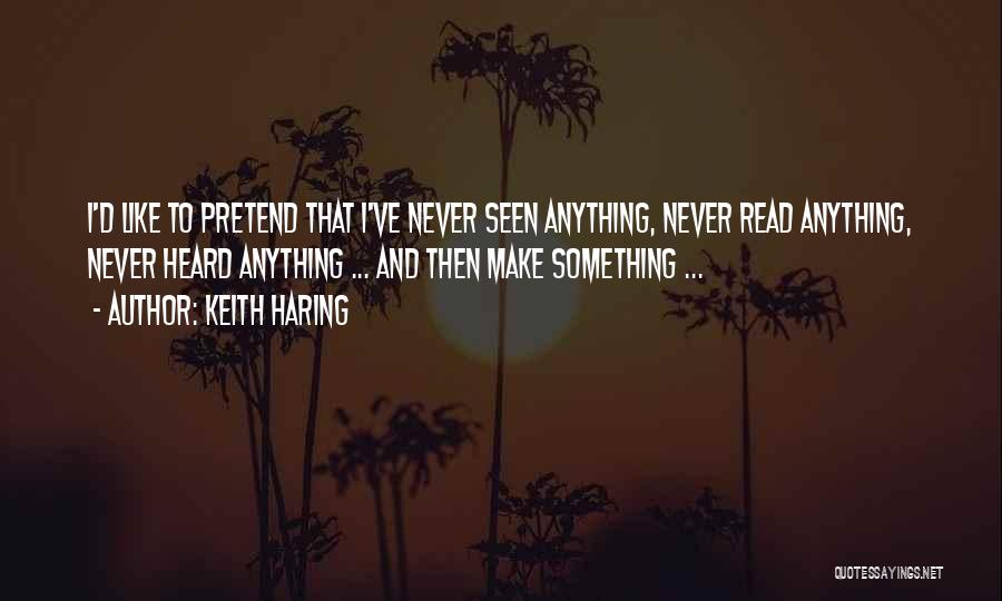 Keith Haring Quotes: I'd Like To Pretend That I've Never Seen Anything, Never Read Anything, Never Heard Anything ... And Then Make Something