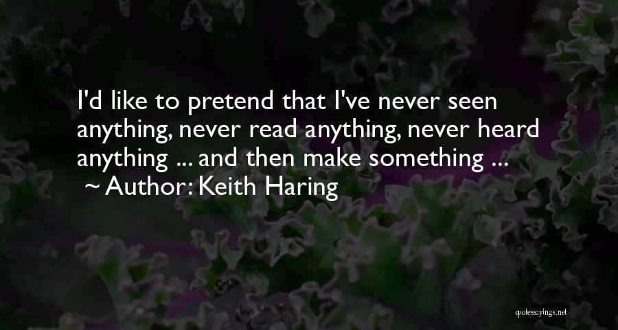 Keith Haring Quotes: I'd Like To Pretend That I've Never Seen Anything, Never Read Anything, Never Heard Anything ... And Then Make Something