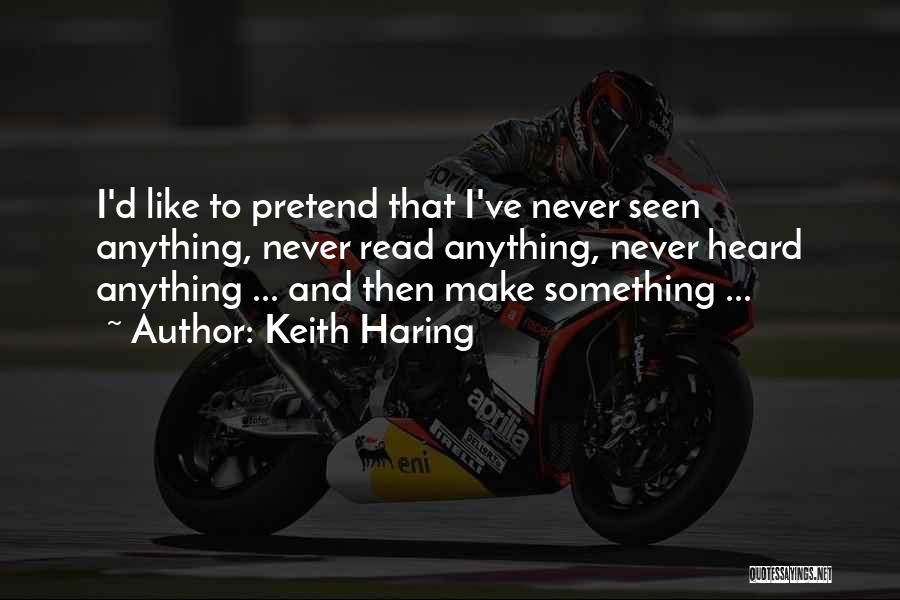 Keith Haring Quotes: I'd Like To Pretend That I've Never Seen Anything, Never Read Anything, Never Heard Anything ... And Then Make Something
