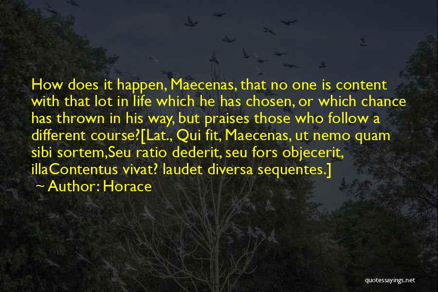 Horace Quotes: How Does It Happen, Maecenas, That No One Is Content With That Lot In Life Which He Has Chosen, Or