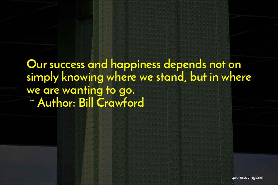 Bill Crawford Quotes: Our Success And Happiness Depends Not On Simply Knowing Where We Stand, But In Where We Are Wanting To Go.