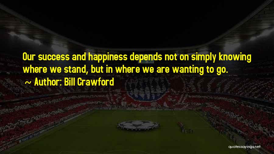 Bill Crawford Quotes: Our Success And Happiness Depends Not On Simply Knowing Where We Stand, But In Where We Are Wanting To Go.