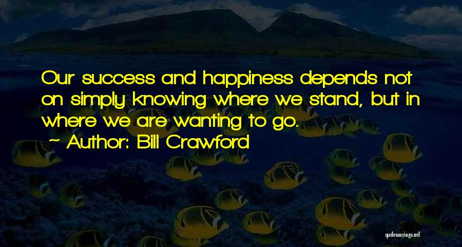 Bill Crawford Quotes: Our Success And Happiness Depends Not On Simply Knowing Where We Stand, But In Where We Are Wanting To Go.