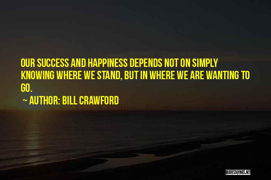 Bill Crawford Quotes: Our Success And Happiness Depends Not On Simply Knowing Where We Stand, But In Where We Are Wanting To Go.