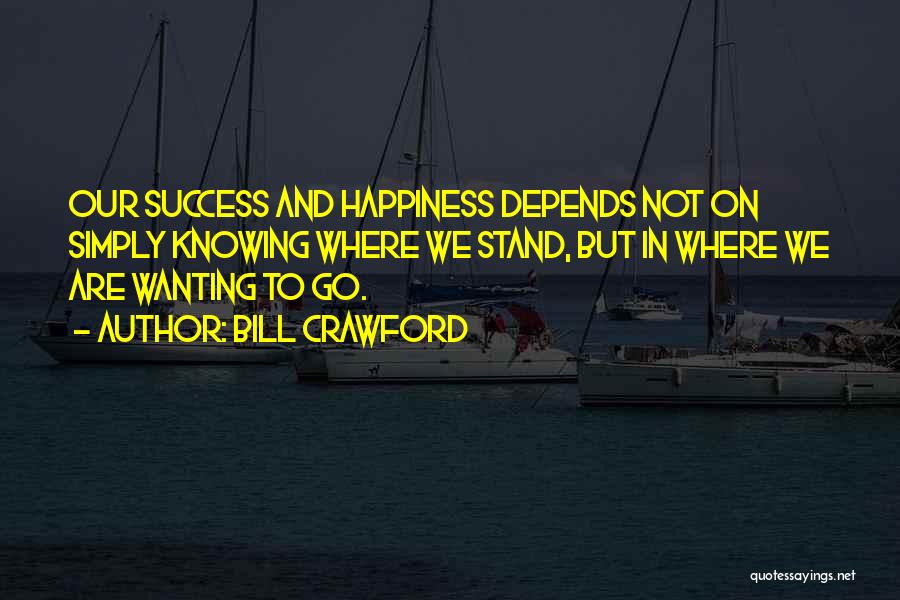 Bill Crawford Quotes: Our Success And Happiness Depends Not On Simply Knowing Where We Stand, But In Where We Are Wanting To Go.