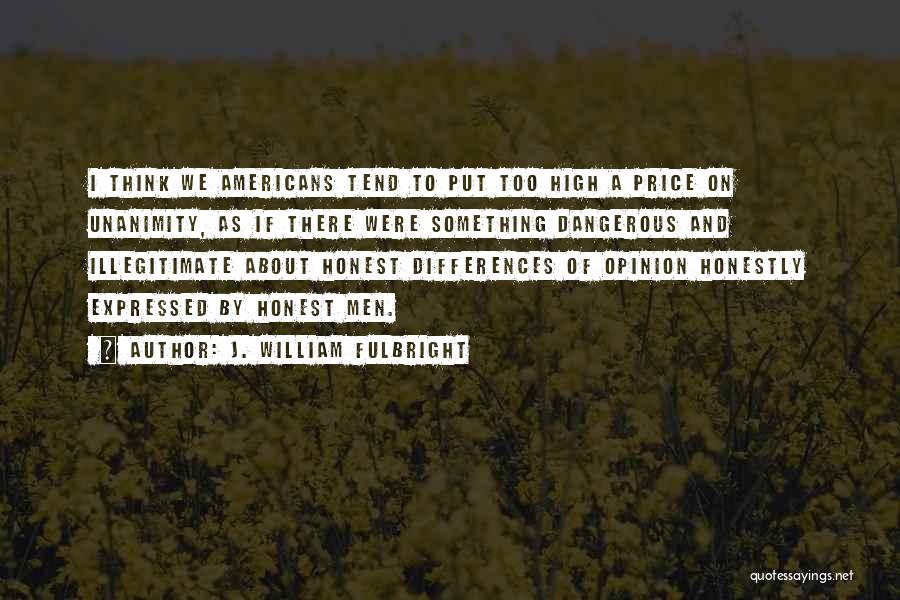 J. William Fulbright Quotes: I Think We Americans Tend To Put Too High A Price On Unanimity, As If There Were Something Dangerous And
