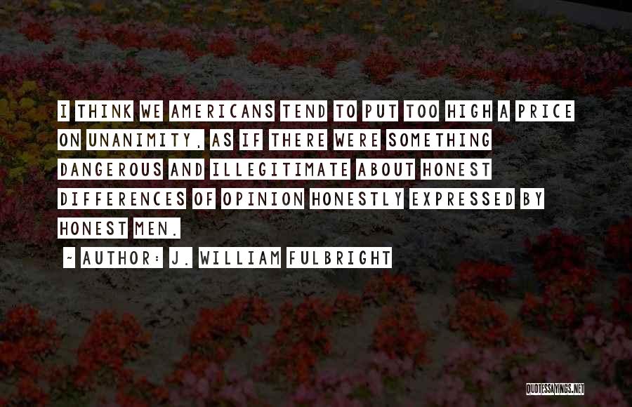 J. William Fulbright Quotes: I Think We Americans Tend To Put Too High A Price On Unanimity, As If There Were Something Dangerous And