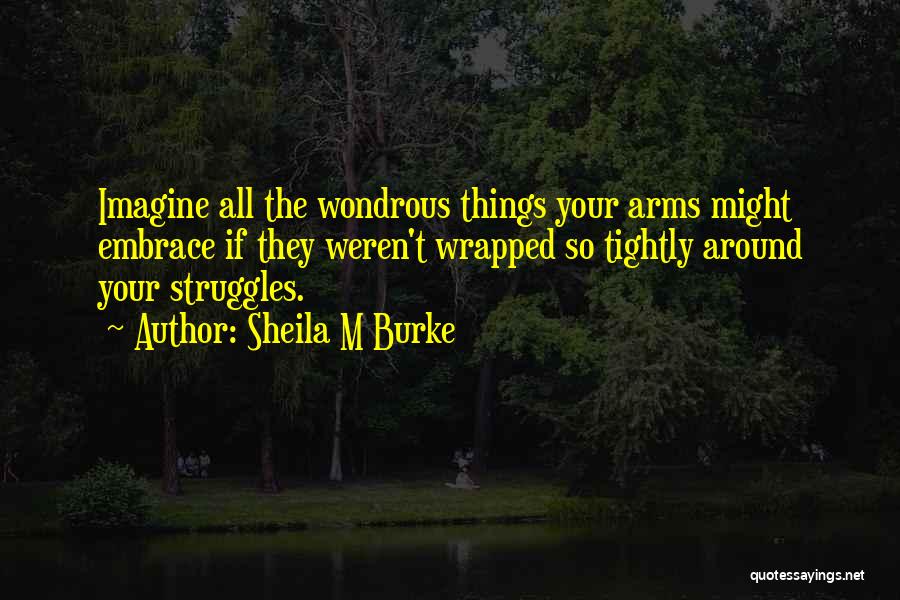 Sheila M Burke Quotes: Imagine All The Wondrous Things Your Arms Might Embrace If They Weren't Wrapped So Tightly Around Your Struggles.