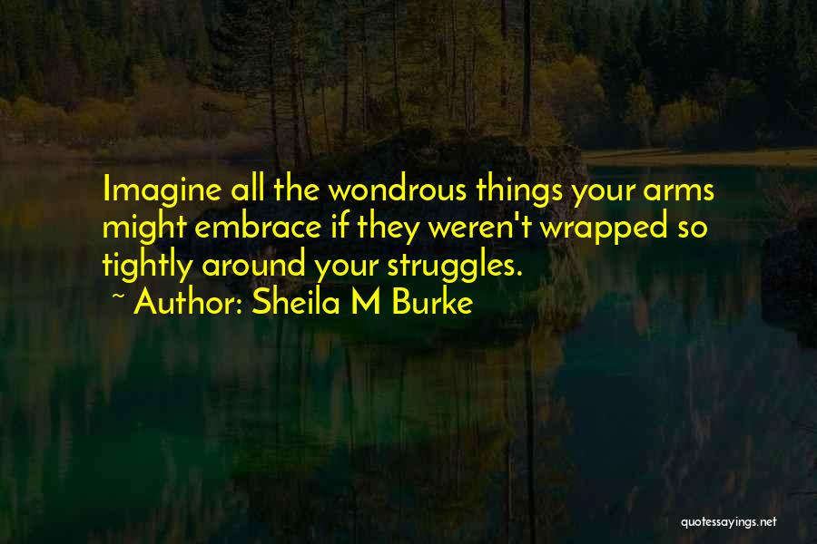 Sheila M Burke Quotes: Imagine All The Wondrous Things Your Arms Might Embrace If They Weren't Wrapped So Tightly Around Your Struggles.
